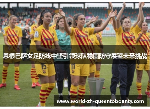 恩根巴萨女足防线中坚引领球队稳固防守展望未来挑战