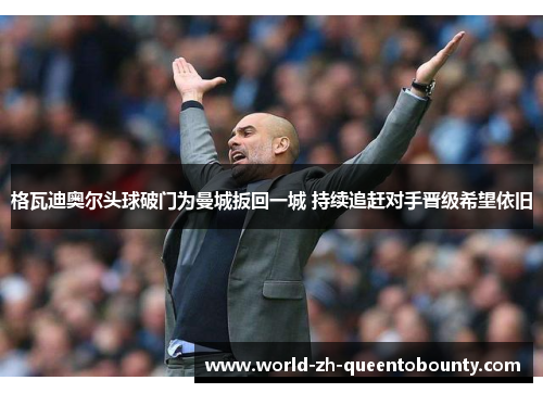 格瓦迪奥尔头球破门为曼城扳回一城 持续追赶对手晋级希望依旧